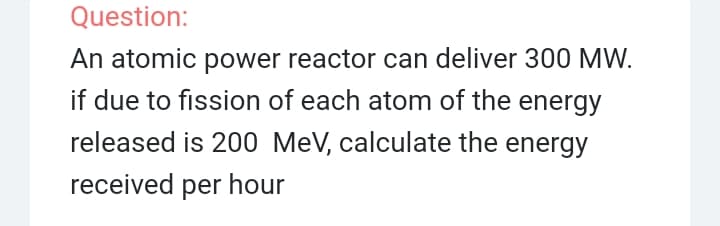 Question:
An atomic power reactor can deliver 300 MW.
if due to fission of each atom of the energy
released is 200 MeV, calculate the energy
received per hour
