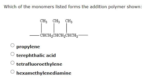 Which of the monomers listed forms the addition polymer shown:
CH; CH; CH3
CHCH,CHCH,CHCH2-
propylene
terephthalic acid
tetrafluoroethylene
hexamethylenediamine
