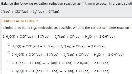 Balance the following oxidation-reduction reaction as if it were to occur in a basic soluti
I(aq) + Clo (aq) - 13 (aq) + CI"(aq)
HOW DO WE GET THERE?
Eliminate as many H20 molecules as possible. What is the correct complete reaction?
2 H20(1) + Clo (aq) + 3 1(aq) - I3 (aq) + Cl"(aq) + H20(1) + 2 OH (aq)
H20(1) + Clo (aq) + 3 1(aq) – I3 (aq) + Cl"(aq) + 2 OH (aq)
2 H20(1) + Clo (aq) + 3 1(aq) – I3 (aq) + Cl"(aq) + H20(1) + 2 OH (aq)
clo (aq) + 3 1(aq) – I3 (aq) + cr(aq) + 2 H20(I) + 2 OH"(aq)
2 H20(1) + Clo (aq) + 3 1(aq) – I3 (aq) + Cl"(aq) + 2 OH (aq)
