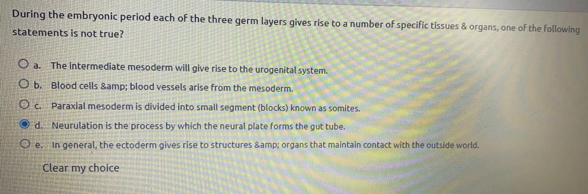 During the embryonic period each of the three germ layers gives rise to a number of specific tissues & organs, one of the following
statements is not true?
O a. The intermediate mesoderm will give rise to the urogenital system.
O b. Blood cells &amp; blood vessels arise from the mesoderm.
O c. Paraxial mesoderm is divided into small segment (blocks) known as somites.
O d. Neurulation is the process by which the neural plate forms the gut tube.
O e. In general, the ectoderm gives rise to structures &amp; organs that maintain contact with the outside world.
Clear my choice
