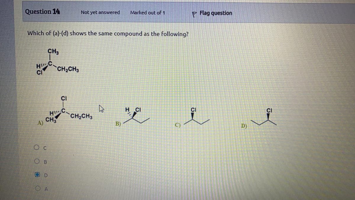 Question 14
Not yet answered
Marked out of 1
P Flag question
Which of (a)-(d) shows the same compound as the following?
CH3
H C
CH2CH3
CI
CI
H C
CH
H CI
CI
CI
CH2CH3
A)
B)
C)
D)
OD
OA
