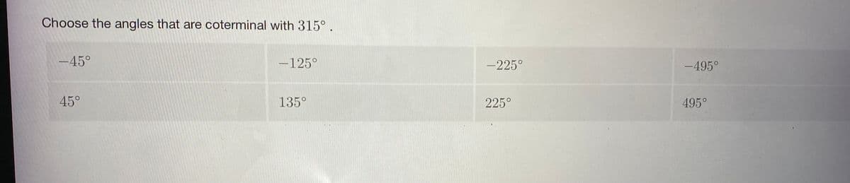 Choose the angles that are coterminal with 315° .
-45°
-125°
-225°
-495°
45°
135°
225°
495°
