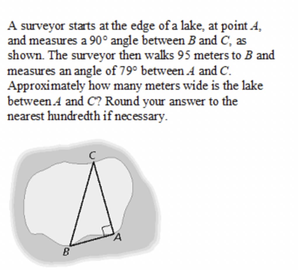 A surveyor starts at the edge ofa lake, at point A,
and measures a 90° angle between B and C, as
shown. The surveyor then walks 95 meters to B and
measures an angle of 79° between A and C.
Approximately how many meters wide is the lake
between A and C? Round your answer to the
nearest hundredth if necessary.
C
B
