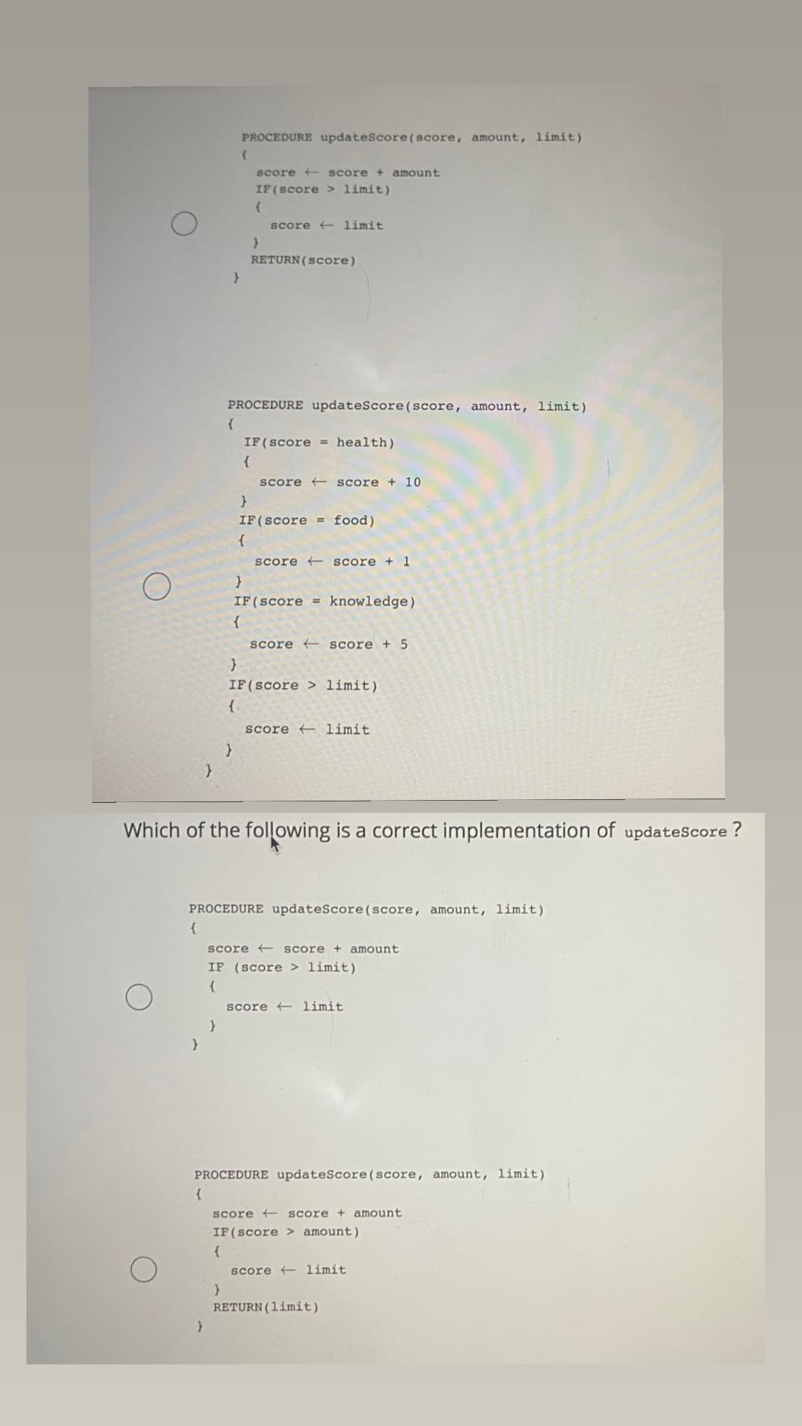 PROCEDURE updateScore(score, amount, limit)
score + score + amount
IF(score > limit)
score + limit
RETURN (Score)
PROCEDURE updateScore(score, amount, limit)
{
IF(score = health)
{
score + score + 10
}
IF(score =
food)
{
score + score + 1
IF(score =
knowledge)
{
score score + 5
IF(score > limit)
{
score limit
Which of the following is a correct implementation of updatescore ?
PROCEDURE updateScore(score, amount, limit)
{
score + score + amount
IF (score > limit)
{
score + limit
PROCEDURE updateScore(score, amount, limit)
Score + score + amount
IF(score > amount)
{
score + limit
RETURN (limit)
