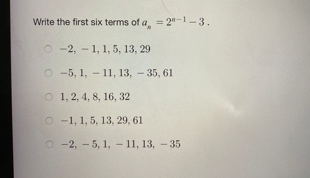 Write the first six terms of a
= 2"-1 – 3.
О -2, -1, 1, 5, 13, 29
O-5, 1, – 11, 13, - 35, 61
O 1, 2, 4, 8, 16, 32
O -1, 1, 5, 13, 29, 61
O -2, - 5, 1, – 11, 13,
-35
