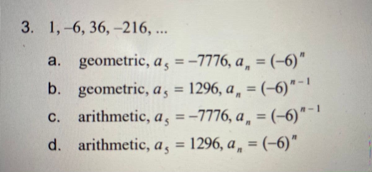 3. 1,-6, 36,-216, ..
a. = (-6)"
geometric, a =-7776, a.
%3D
1296, a, = (-6)"-1
, = (-6)"-
b. geometric, a,
n-1
С.
arithmetic, a , =-7776, a
%3D
d. arithmetic, a, =
1296, a, = (-6)"

