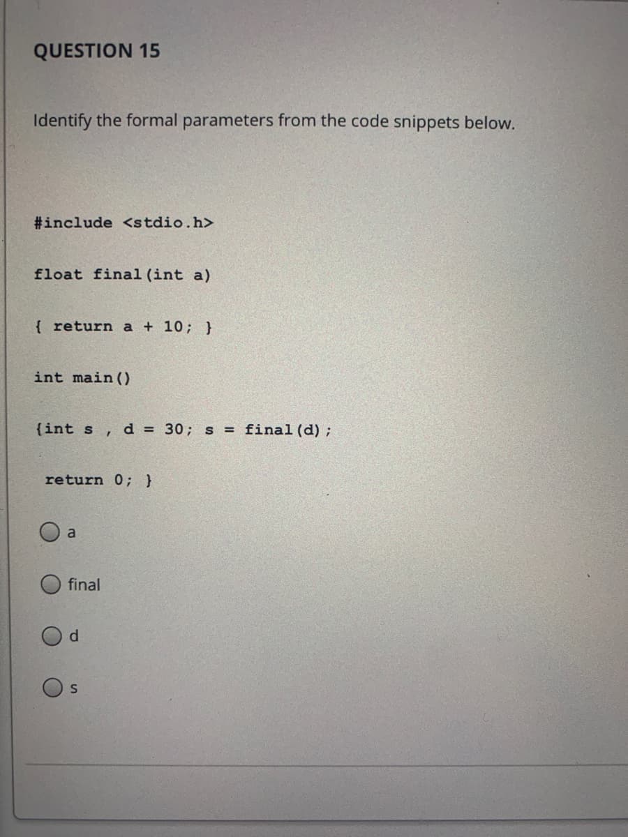 QUESTION 15
Identify the formal parameters from the code snippets below.
#include <stdio.h>
float final (int a)
{ return a + 10; }
int main ()
{int s ,
d = 30; s = final (d);
return 0; }
a
final

