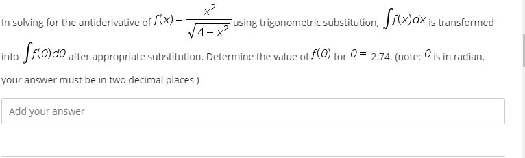 x2
Fusing trigonometric substitution, Jf(x)dx is transformed
In solving for the antiderivative of f(x) =
4- x2
into Jf(0)de after appropriate substitution. Determine the value of f(0) for 0 = 2.74. (note: 0 is in radian,
your answer must be in two decimal places )
Add your answer
