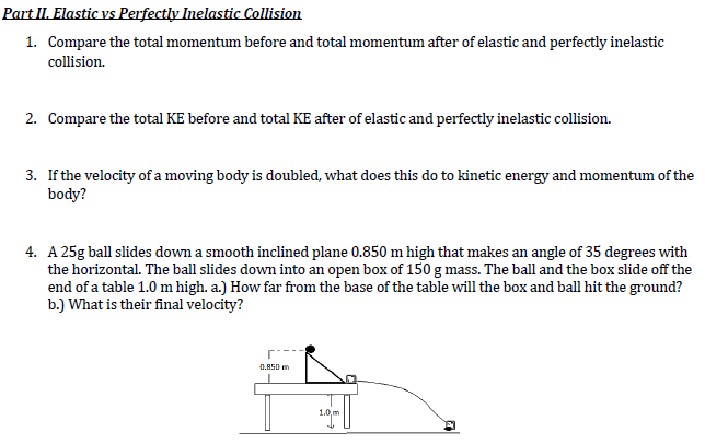 Part II. Elastic vs Perfectly Inelastic Collision
1. Compare the total momentum before and total momentum after of elastic and perfectly inelastic
collision.
2. Compare the total KE before and total KE after of elastic and perfectly inelastic collision.
3. If the velocity ofa moving body is doubled, what does this do to kinetic energy and momentum of the
body?
4. A 25g ball slides down a smooth inclined plane 0.850 m high that makes an angle of 35 degrees with
the horizontal. The ball slides down into an open box of 150 g mass. The ball and the box slide off the
end of a table 1.0 m high. a.) How far from the base of the table will the box and ball hit the ground?
b.) What is their final velocity?
0.M50 m
