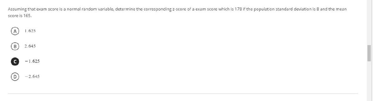Assuming that exam score is a normal random variable, determine the corresponding z-score of a exam score which is 178 if the population standard deviation is 8 and the mean
score is 165.
A
1.625
2.645
-1.625
-2.645
