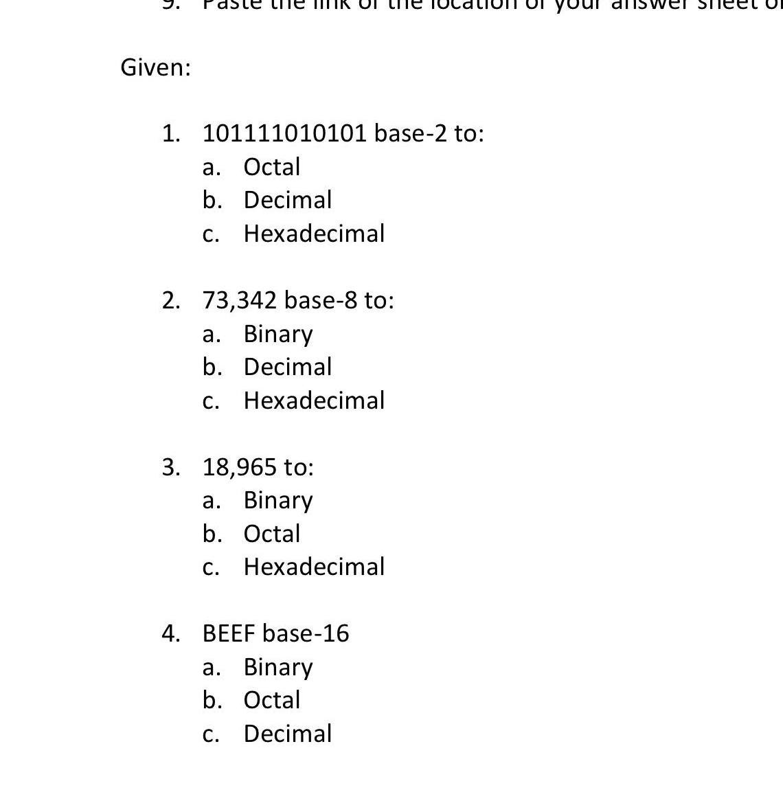 dste
answer She
Given:
1. 101111010101 base-2 to:
а. Оctal
b. Decimal
С.
Hexadecimal
2. 73,342 base-8 to:
a. Binary
b. Decimal
c. Hexadecimal
3. 18,965 to:
а. Binary
b. Octal
c. Hexadecimal
4. BEEF base-16
a. Binary
b. Octal
С.
Decimal

