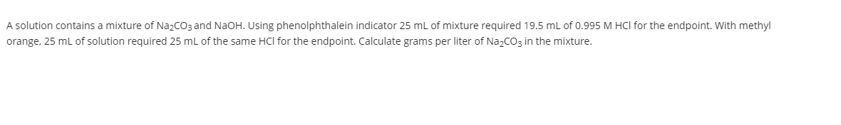 A solution contains a mixture of Na2CO3 and NaOH. Using phenolphthalein indicator 25 ml of mixture required 19.5 mL of 0.995 M HCl for the endpoint. With methyl
orange, 25 ml of solution required 25 ml of the same HCl for the endpoint. Calculate grams per liter of Na2CO3 in the mixture.
