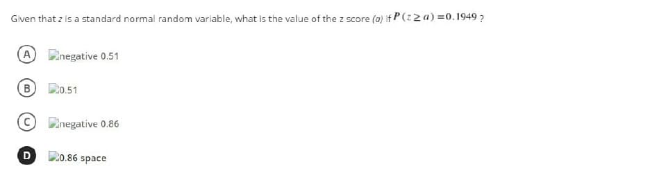 Given that z is a standard normal random variable, what is the value of the z score (a) if P(z2a) =0.1949 ?
A inegative 0.51
B D0.51
Dinegative 0.86
C20.86 space
