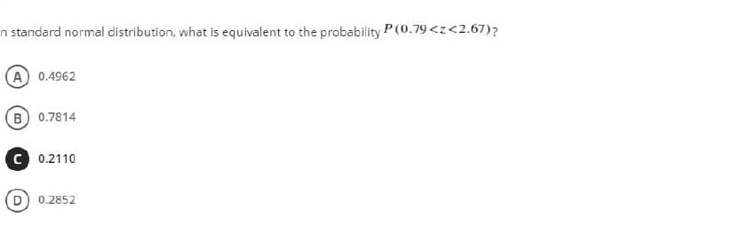 n standard normal distribution, what is equivalent to the probability P (0.79<z<2.67)?
A 0.4962
B 0.7814
c 0.2110
0.2852
