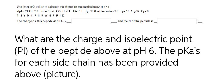 Use these pka values to calculate the charge on the peptide below at pH 6.
alpha COOH 2.0 side Chain COOH 4.4 His 7.0 Tyr 10.0 alpha amino 9.0 Lys 10 Arg 12 Cys 8
TSYMCFHKWGPRIE
The charge on this peptide at pH 6 is
and the pl of the peptide is
What are the charge and isoelectric point
(PI) of the peptide above at pH 6. The pKa's
for each side chain has been provided
above (picture).
