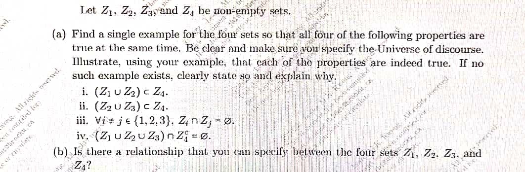 (Z, u Z2 u Z3)n Z = Ø.
Let Z1, Z2, Z3y and Z, be non-emipty sets.
(a) Find a single example for the four sets so that all four of the following properties are
true at the same time. Be clear and make.sure vou specify
such example exists, clearly state so and explain why.
i. (Z u Z2) c Z4.
ii. (Z2 u Z3) c Z4.
iii. Vi + je {1,2,3}, Z; n Z; = Ø.
are indeed true. If no
strackt, cA
(b)
there a relationship that you can specify between the four sets Z1, Z2. Z3, and
ス。。
く。
