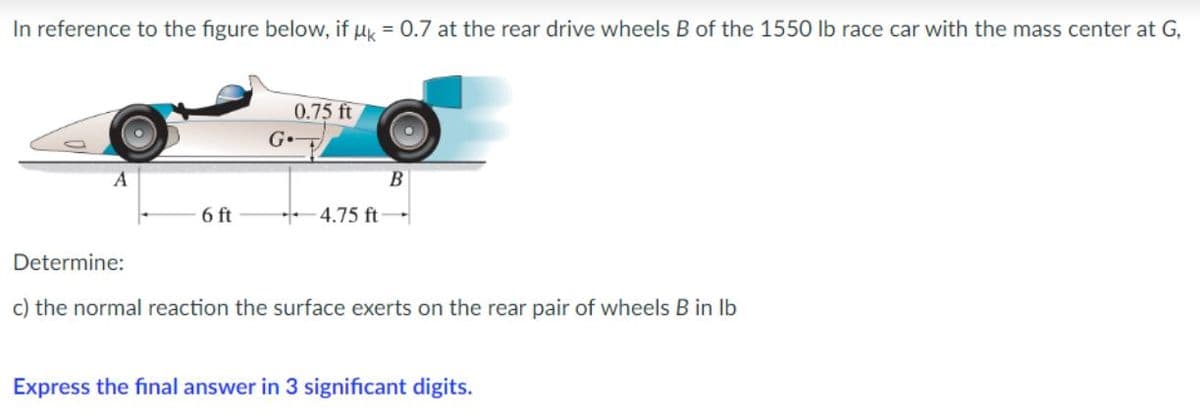 In reference to the figure below, if uk = 0.7 at the rear drive wheels B of the 1550 lb race car with the mass center at G,
0.75 ft
6 ft
4.75 ft
Determine:
c) the normal reaction the surface exerts on the rear pair of wheels B in lb
Express the final answer in 3 significant digits.
G
B