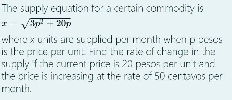 The supply equation for a certain commodity is
x = √√√√3p² +20p
where x units are supplied per month when p pesos
is the price per unit. Find the rate of change in the
supply if the current price is 20 pesos per unit and
the price is increasing at the rate of 50 centavos per
month.
