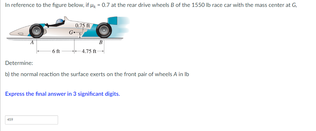 In reference to the figure below, if uk = 0.7 at the rear drive wheels B of the 1550 lb race car with the mass center at G,
0.75 ft
G•
A
B
6 ft
4.75 ft-
Determine:
b) the normal reaction the surface exerts on the front pair of wheels A in lb
Express the final answer in 3 significant digits.
459