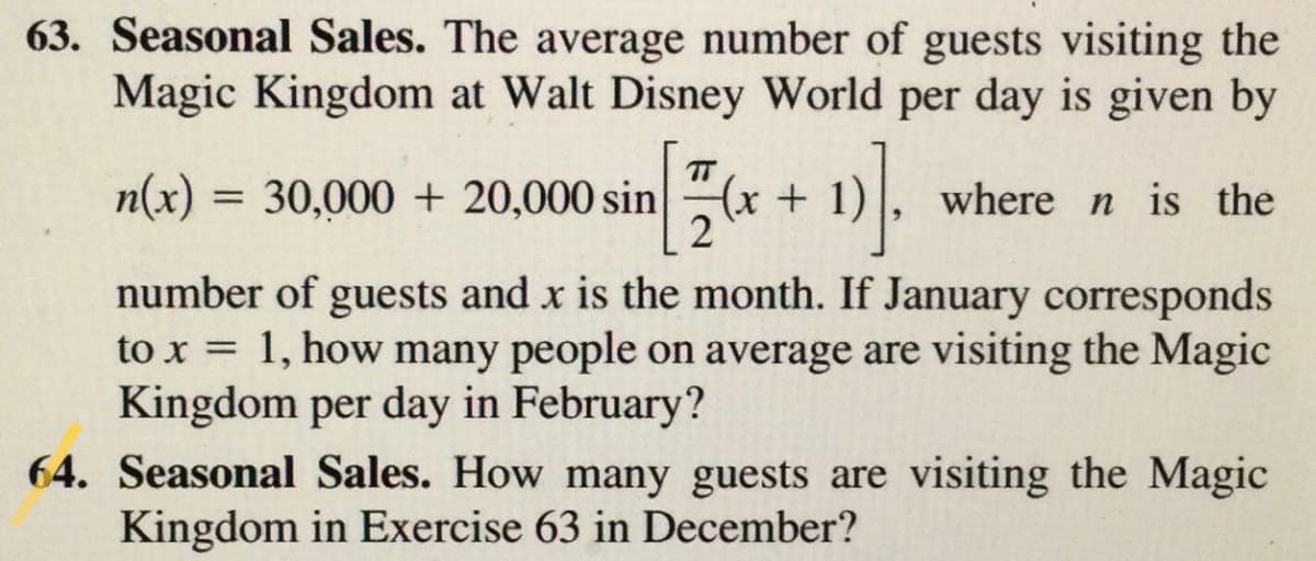 63. Seasonal Sales. The average number of guests visiting the
Magic Kingdom at Walt Disney World per day is given by
TT
n(x)
= 30,000 + 20,000 sin(x + 1)
where n is the
%3D
number of guests and x is the month. If January corresponds
to x = 1, how many people on average are visiting the Magic
Kingdom per day in February?
64. Seasonal Sales. How many guests are visiting the Magic
%3D
Kingdom in Exercise 63 in December?
