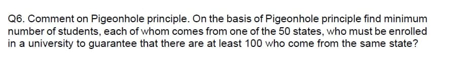 Q6. Comment on Pigeonhole principle. On the basis of Pigeonhole principle find minimum
number of students, each of whom comes from one of the 50 states, who must be enrolled
in a university to guarantee that there are at least 100 who come from the same state?
