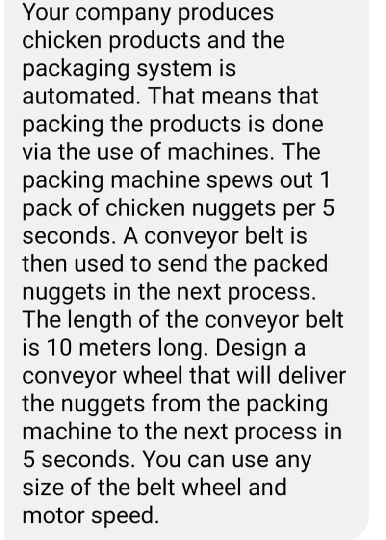 Your company produces
chicken products and the
packaging system is
automated. That means that
packing the products is done
via the use of machines. The
packing machine spews out 1
pack of chicken nuggets per 5
seconds. A conveyor belt is
then used to send the packed
nuggets in the next process.
The length of the conveyor belt
is 10 meters long. Design a
conveyor wheel that will deliver
the nuggets from the packing
machine to the next process in
5 seconds. You can use any
size of the belt wheel and
motor speed.
