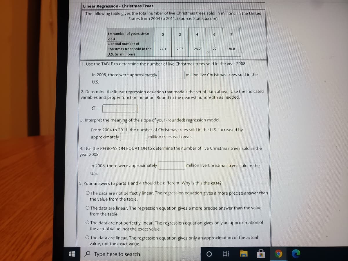 Linear Regression - Christmas Trees
The following table gives the total number of live Christmas trees sold, in millions, in the United
States from 2004 to 2011. (Source: Statista.com).
t=number of years since
2004
C= total number of
2
4
6
17
Christmas trees sold in the
27.1
28.6
28.2
27
30.8
U.S. (in millions)
1. Use the TABLE to determine the number of live Christmas trees sold in the year 2008.
In 2008, there were approximately
million live Christmas trees sold in the
U.S.
2. Determine the linear regression equation that models the set of data above. Use the indicated
variables and proper function notation. Round to the nearest hundredth as needed.
C =
3. Interpret the meaning of the slope of your (rounded) regression model.
From 2004 to 2011, the number of Christmas trees sold in the U.S. increased by
approximately
million trees each year.
4. Use the REGRESSION EQUATION to determine the number of live Christmas trees sold in the
year 2008.
In 2008, there were approximately
million live Christmas trees sold in the
US.
5. Your answers to parts 1 and 4 should be different. Why is this the case?
O The data are not perfectly linear. The regression equation gives a more precise answer than
the value from the table.
O The data are linear. The regression equation gives a more precise answer than the value
from the table.
O The data are not perfectly linear. The regression equation gives only an approximation of
the actual value, not the exact value.
O The data are linear. The regression equation gives only an approximation of the actual
value, not the exact value.
Type here to search

