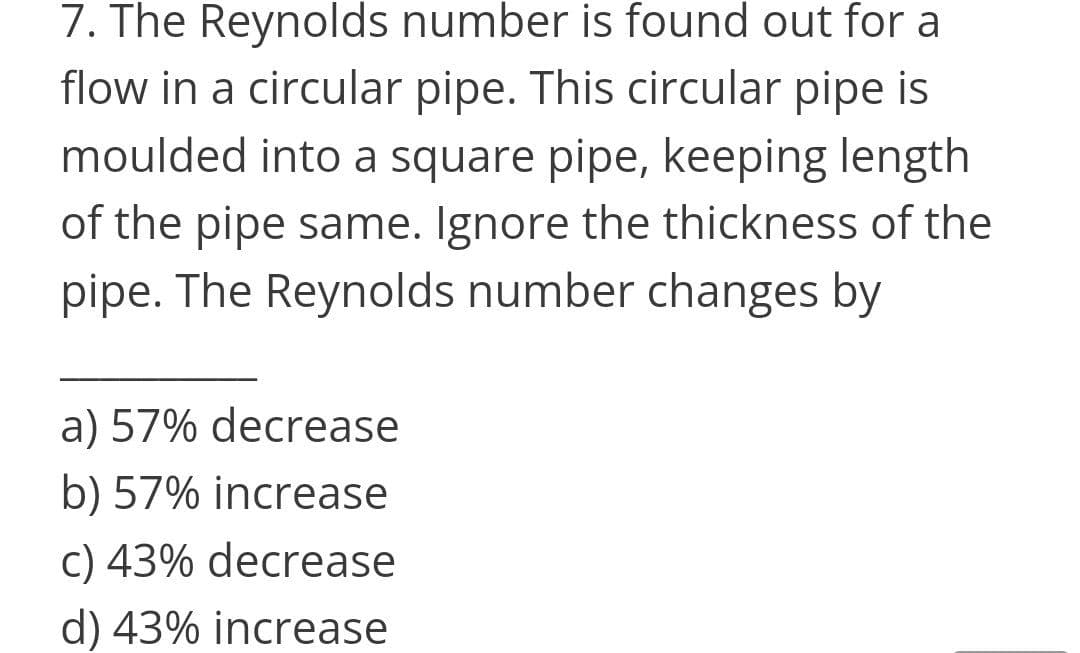 7. The Reynolds number is found out for a
flow in a circular pipe. This circular pipe is
moulded into a square pipe, keeping length
of the pipe same. Ignore the thickness of the
pipe. The Reynolds number changes by
a) 57% decrease
b) 57% increase
c) 43% decrease
d) 43% increase
