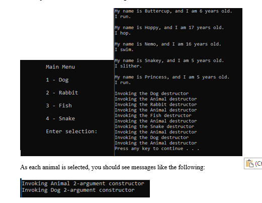 My name is Buttercup, and I am 6 years old.
I run.
My name is Hoppy, and I am 17 years old.
I hop.
My name is Nemo, and I am 16 years old.
I swim.
My name is Snakey, and I am 5 years old.
I slither.
Main Menu
1 - Dog
My name is Princess, and I am 5 years old.
I run.
2 - Rabbit
Invoking the Dog destructor
Invoking the Animal destructor
Invoking the Rabbit destructor
Invoking the Animal destructor
Invoking the Fish destructor
Invoking the Animal destructor
Invoking the Snake destructor
Invoking the Animal destructor
Invoking the Dog destructor
Invoking the Animal destructor
Press any key to continue
3 - Fish
4 - Snake
Enter selection:
D (Ct
As each animal is selected, you should see messages like the following:
Invoking Animal 2-argument constructor
Invoking Dog 2-argument constructor
