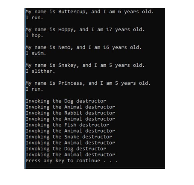 My name is Buttercup, and I am 6 years old.
I run.
My name is Hoppy, and I am 17 years old.
I hop.
My name is Nemo, and I am 16 years old.
I swim.
My name is Snakey, and I am 5 years old.
I slither.
My name is Princess, and I am 5 years old.
I run.
Invoking the Dog destructor
Invoking the Animal destructor
Invoking the Rabbit destructor
Invoking the Animal destructor
Invoking the Fish destructor
Invoking the Animal destructor
Invoking the Snake destructor
Invoking the Animal destructor
Invoking the Dog destructor
Invoking the Animal destructor
Press any key to continue. .
