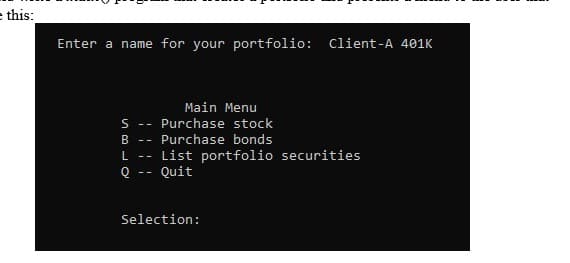 e this:
Enter a name for your portfolio: Client-A 401K
Main Menu
S -- Purchase stock
R --
Purchase bonds
List portfolio securities
Quit
- -
--
Selection:
