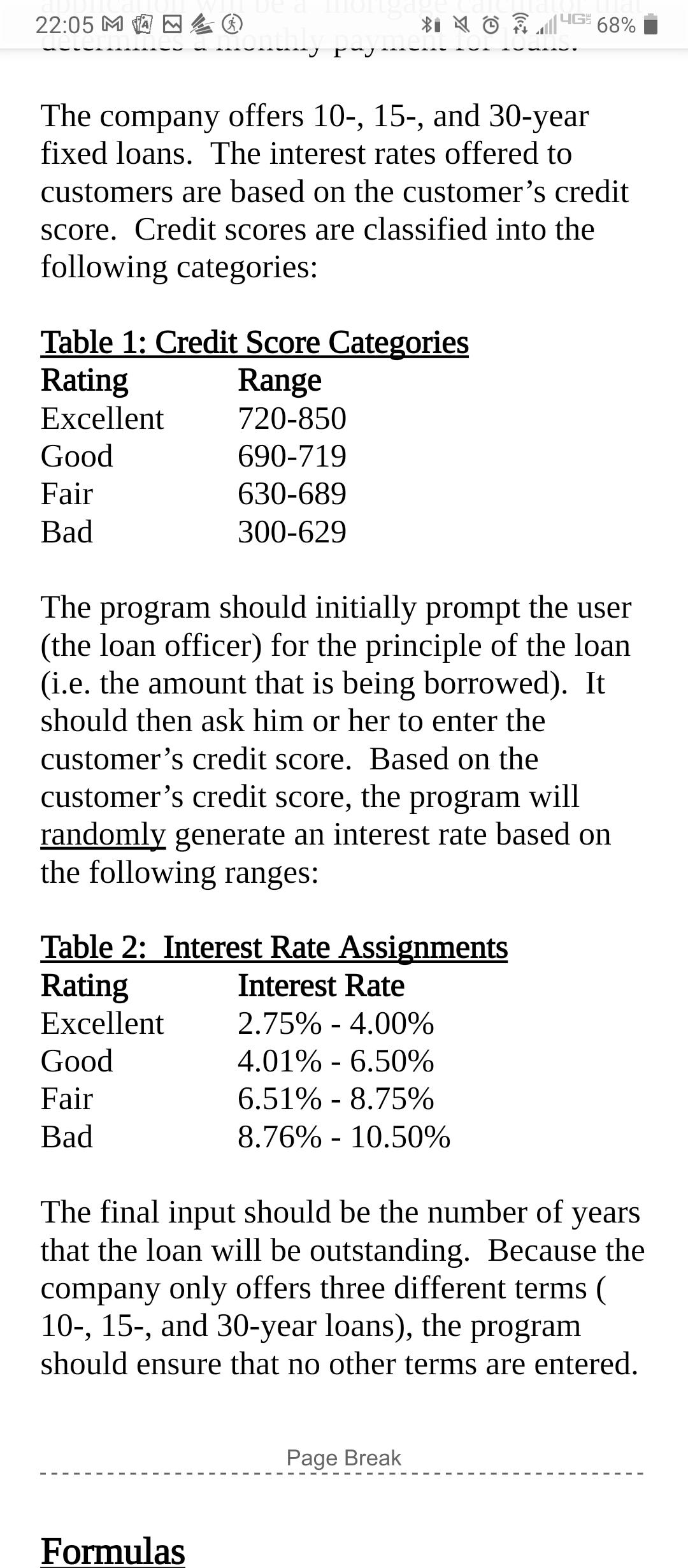 22:05 M
|YG
68%
The company offers 10-, 15-, and 30-year
fixed loans. The interest rates offered to
customers are based on the customer's credit
Score. Credit scores are classified into the
following categories:
Table 1: Credit Score Categories
Rating
Range
Excellent
720-850
Good
690-719
Fair
630-689
Bad
300-629
The program should initially prompt the user
(the loan officer) for the principle of the loan
(i.e. the amount that is being borrowed). It
should then ask him or her to enter the
customer's credit score. Based on the
customer's credit score, the program will
randomly generate an interest rate based on
the following ranges:
Table 2: Interest Rate Assignments
Rating
Excellent
Interest Rate
2.75% - 4.00%
Good
4.01% - 6.50%
Fair
6.51% - 8.75%
Bad
8.76% - 10.50%
The final input should be the number of years
that the loan will be outstanding. Because the
company only offers three different terms (
10-, 15-, and 30-year loans), the program
should ensure that no other terms are entered.
Page Break
Formulas
