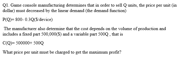 Q1. Game console manufacturing determines that in order to sell Q units, the price per unit (in
dollar) must decreased by the linear demand (the demand function)
P(Q)= 800- 0.3Q($/device)
The manufacturer also determine that the cost depends on the volume of production and
includes a fixed part 500,000($) and a variable part 500Q , that is
C(Q)= 500000+ 500Q
What price per unit must be charged to get the maximum profit?
