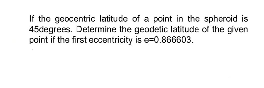 If the geocentric latitude of a point in the spheroid is
45degrees. Determine the geodetic latitude of the given
point if the first eccentricity is e=0.866603.
