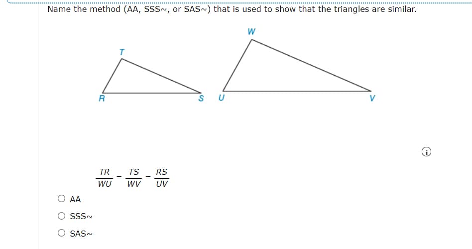 Name the method (AA, SSS~, or SAS~) that is used to show that the triangles are similar.
U
TR
RS
TS
=
WU
wV
UV
AA
SSS-
SAS-
