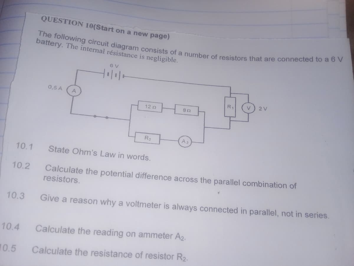 10.2
QUESTION 10(Start on a new page)
battery. The internal résistance is negligible.
The following circuit diagram consists of a number of resistors that are connected to a 6 V
10.4
0,5 A A
10.5
6 V
10.1 State Ohm's Law in words.
12 Ω
R₂
852
A₂
Calculate the potential difference across the parallel combination of
resistors.
10.3 Give a reason why a voltmeter is always connected in parallel, not in series.
19
R₁
V
Calculate the reading on ammeter A2.
Calculate the resistance of resistor R₂.
2 V
