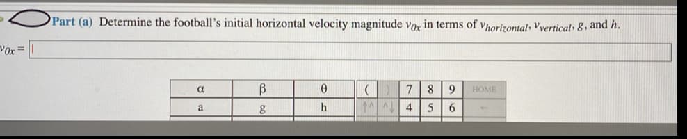 Part (a) Determine the football's initial horizontal velocity magnitude vo, in terms of vhorizontal, Vvertical» 8, and h.
Vox =
a
8
НОМЕ
a
