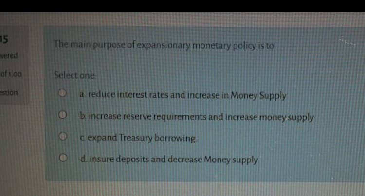 The main purpose of expansionary monetary policy is to
Select one
a reduce interest rates and increase in Money Supply
b. increase reserve requirements and increase money supply
c expand Treasury borrowing
d insure deposits and decrease Money supply
