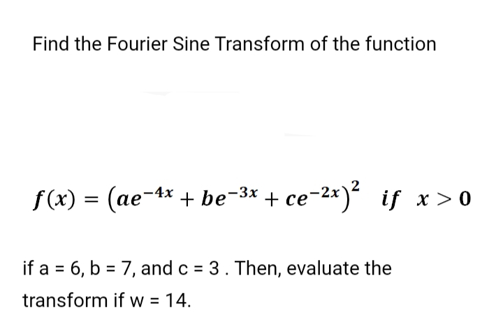 Find the Fourier Sine Transform of the function
f (x) = (ae-4x + be-3x
+ ce-2*) if x > 0
if a = 6, b = 7, and c = 3. Then, evaluate the
transform if w = 14.
