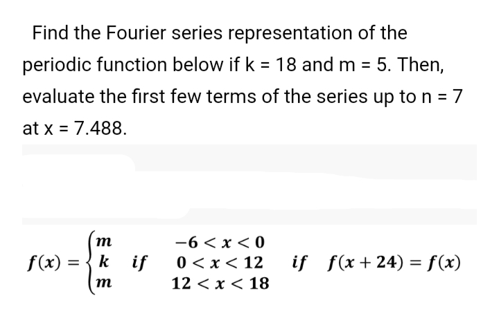 Find the Fourier series representation of the
periodic function below if k = 18 and m = 5. Then,
%3D
evaluate the first few terms of the series up ton = 7
at x = 7.488.
—6 <х <0
0 < x < 12
m
f(x) =
k if
if f(x +24) = f(x)
т
12 < x < 18
