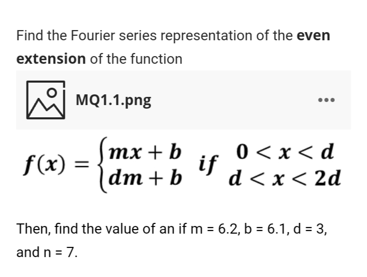 Find the Fourier series representation of the even
extension of the function
hel MQ1.1.png
тx + b
0 < x< d
if
d < x< 2d
f(x) =
dm + b
Then, find the value of an if m = 6.2, b = 6.1, d = 3,
and n = 7.
%3D
