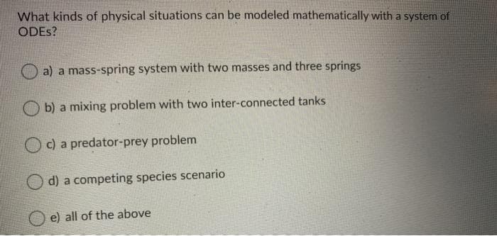 What kinds of physical situations can be modeled mathematically with a system of
ODES?
a) a mass-spring system with two masses and three springs
b) a mixing problem with two inter-connected tanks
O c) a predator-prey problem
O d) a competing species scenario
e) all of the above
