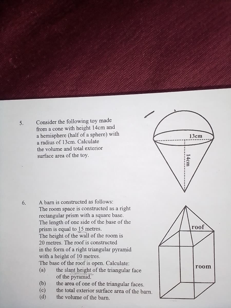 Consider the following toy made
from a cone with height 14cm and
a hemisphere (half of a sphere) with
a radius of 13cm. Calculate
the volume and total exterior
surface area of the toy.
5.
13сm
A barn is constructed as follows:
The room space is constructed as a
rectangular prism with a square base.
The length of one side of the base of the
prism is equal to 15 metres.
The height of the wall of the room is
20 metres. The roof is constructed
in the form of a right triangular pyramid
with a height of 10 metres.
The base of the roof is open. Calculate:
(a)
6.
right
roof
room
the slant height of the triangular face
of the pyramid.
the area of one of the triangular faces.
the total exterior surface area of the barn.
(b)
(c)
(d)
the volume of the barn.
14cm
