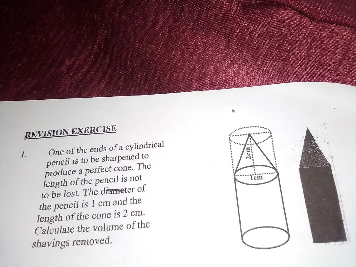 REVISION EXERCISE
One of the ends of a cylindrical
pencil is to be sharpened to
produce a perfect cone. The
length of the pencil is not
to be lost. The drameter of
1.
Icm
the pencil is 1 cm and the
length of the cone is 2 cm.
Calculate the volume of the
shavings removed.
