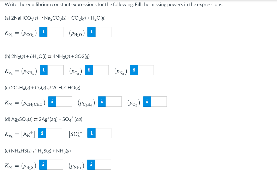 Write the equilibrium constant expressions for the following. Fill the missing powers in the expressions.
(a) 2NAHCO3(s) 2 Na2CO3(s) + CO2(g) + H2O(g)
(Pco, )
(PH,0)
i
i
Keq
(b) 2N2(g) + 6H2O(1) 2 4NH3(g) + 302(g)
(PNH, )
(Po.)
(PNa )
i
i
i
Keg
(c) 2C2H4(g) + O2(g) 2 2CH3CHO(g)
(PCH, CHO )
(Pc,H, )
i
i
(Ро.)
i
Keg
(d) Ag2SO4(s) 2 2Ag*(aq) + SO4²-(aq)
[Ag*] i
[so? ]
i
Keg
(e) NH4HS(s) 2 H2S(g) + NH3(g)
(PH,s)
(PNH, )
i
i
Keg
