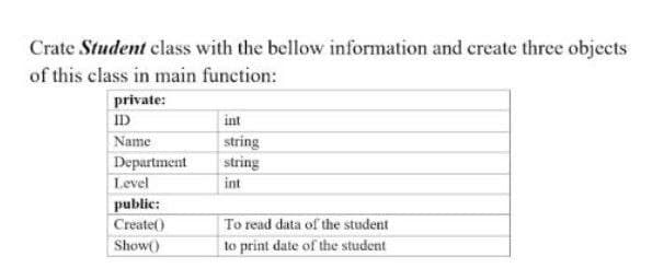 Crate Student class with the bellow information and create three objects
of this class in main function:
private:
ID
int
Name
string
string
Department
Level
int
public:
Create()
To read data of the student
Show()
to print date of the student
