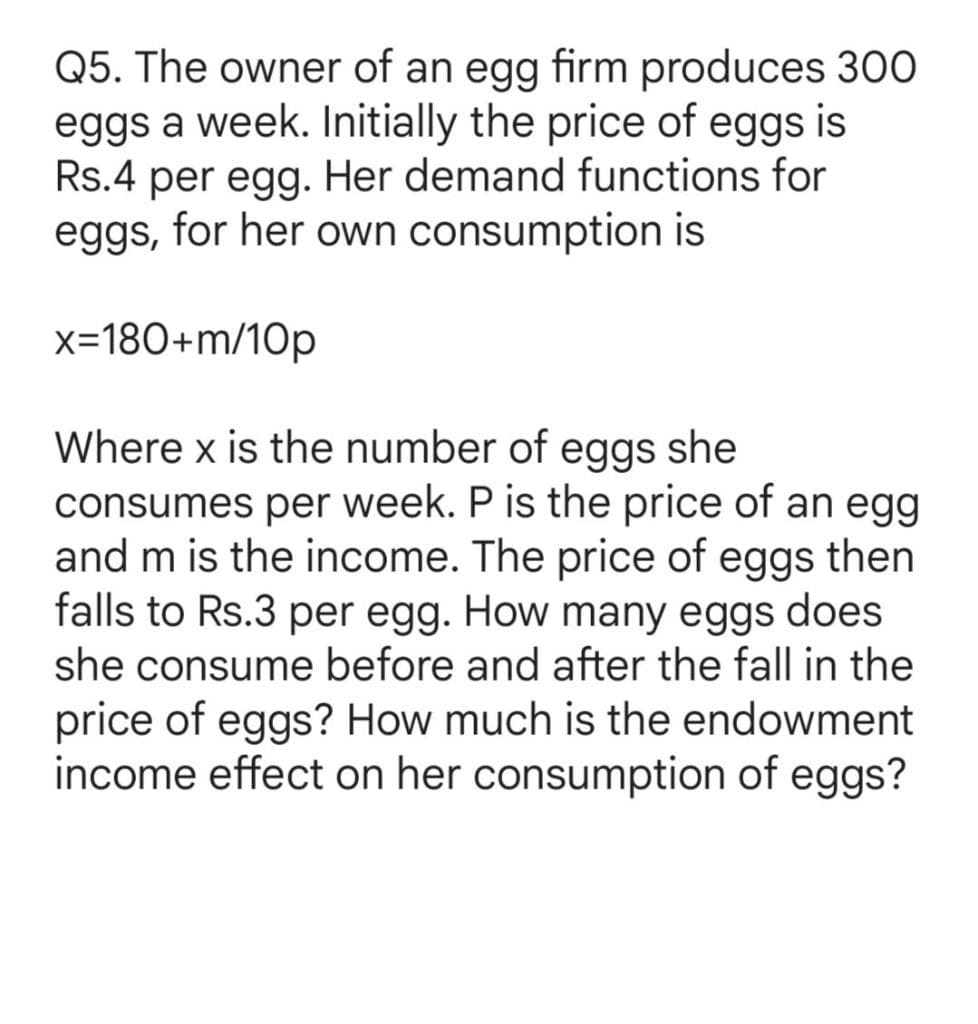 Q5. The owner of an egg firm produces 30O
eggs a week. Initially the price of eggs is
Rs.4 per egg. Her demand functions for
eggs, for her own consumption is
x=180+m/10p
Where x is the number of eggs she
consumes per week. P is the price of an egg
and m is the income. The price of eggs then
falls to Rs.3 per egg. How many eggs does
she consume before and after the fall in the
price of eggs? How much is the endowment
income effect on her consumption of eggs?
