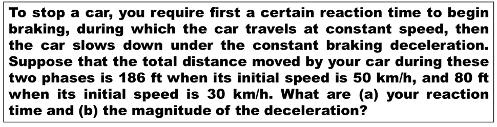 To stop a car, you require first a certain reaction time to begin
braking, during which the car travels at constant speed, then
the car slows down under the constant braking deceleration.
Suppose that the total distance moved by your car during these
two phases is 186 ft when its initial speed is 50 km/h, and 80 ft
when its initial speed is 30 km/h. What are (a) your reaction
time and (b) the magnitude of the deceleration?
