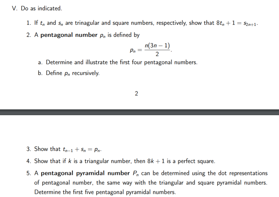 V. Do as indicated.
1. If
and
Sn are trinagular and square numbers, respectively, show that 8t, +1= s2n+1-
2. A pentagonal number p, is defined by
n(3n – 1)
Pn =
2
a. Determine and illustrate the first four pentagonal numbers.
b. Define p, recursively.
2
3. Show that tŋ-1+ Sn = Pn:
4. Show that if k is a triangular number, then 8k + 1 is a perfect square.
5. A pentagonal pyramidal number P, can be determined using the dot representations
of pentagonal number, the same way with the triangular and square pyramidal numbers.
Determine the first five pentagonal pyramidal numbers.
