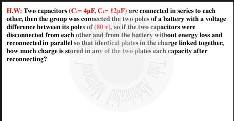 H.W: Two capacitors (C₁= 4µF, C₂= 12µF) are connected in series to each
other, then the group was connected the two poles of a battery with a voltage
difference between its poles of (80 v), so if the two capacitors were
disconnected from each other and from the battery without energy loss and
reconnected in parallel so that identical plates in the charge linked together,
how much charge is stored in any of the two plates each capacity after
reconnecting?
poouges
Taha